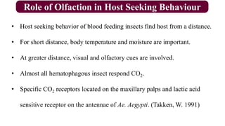 Role of Olfaction in Host Seeking Behaviour
• Host seeking behavior of blood feeding insects find host from a distance.
• For short distance, body temperature and moisture are important.
• At greater distance, visual and olfactory cues are involved.
• Almost all hematophagous insect respond CO2.
• Specific CO2 receptors located on the maxillary palps and lactic acid
sensitive receptor on the antennae of Ae. Aegypti. (Takken, W. 1991)
 