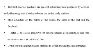 • The best odorous products are present in human sweat produced by eccrine
sudoriferous glands distributed over the entire body surface.
• Most abundant on the palms of the hands, the soles of the feet and the
forehead.
• 1-octen-3-ol is also attractive for several species of mosquitoes that feed
on animals such as cattle and deer.
• Urine contains diphenols and steroids to which mosquitoes are attracted.
 