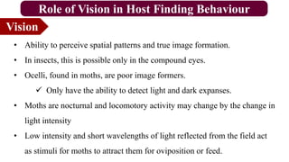 Vision
Role of Vision in Host Finding Behaviour
• Ability to perceive spatial patterns and true image formation.
• In insects, this is possible only in the compound eyes.
• Ocelli, found in moths, are poor image formers.
 Only have the ability to detect light and dark expanses.
• Moths are nocturnal and locomotory activity may change by the change in
light intensity
• Low intensity and short wavelengths of light reflected from the field act
as stimuli for moths to attract them for oviposition or feed.
 
