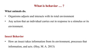 What is behavior … ?
What animals do.
• Organisms adjusts and interacts with its total environment
• Any action that an individual carries out in response to a stimulus or its
environment.
Insect Behavior
• How an insect takes information from its environment, processes that
information, and acts. (Hoy, M. A. 2013)
 