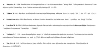  Mattiacci, L., 1999. Host Location of Hyssopus pallidus, a Larval Parasitoid of the Codling Moth, Cydia pomonella. Institute of Plant
Science/Applied Entomology, Swiss Federal Institute of Technology 15, 241–251
 Takken, W. 1991. The Role of Olfaction In Host-seeking of Mosquitoes: A Review. Insect Sci. Applic. Vol. 12, No. 1/2/3, pp. 287-295
 Ramaswamy S.B, 1988. Host Finding By Moths: Sensory Modalities and Behaviours. Insect Physiology. Vol. 34, pp. 235-249.
 Leerdam M. B., 1984. ) Effects of substrate physical characteristics and orientation on oviposition by Eoreuma loftini (Lepidoptera:
Pyralidae). Environmental Entomology. 13, 500-802
 Turlings, T.C. 1991. Larval-damaged plants: source of volatile synomones that guide the parasitoid Cotesia marginiventris to the
micro-habitat of its hosts. Entomol. exp. appl. 58: 75-82, Kluwer Academic Publishers. Printed in Belgium.
 Warab, A.R. 2011. Herbivore induced plant volatiles: Their role in plant defence for pest management. Plant Signaling &
Behavior, 6:12, 1973-1978
 