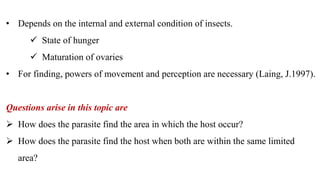 • Depends on the internal and external condition of insects.
 State of hunger
 Maturation of ovaries
• For finding, powers of movement and perception are necessary (Laing, J.1997).
Questions arise in this topic are
 How does the parasite find the area in which the host occur?
 How does the parasite find the host when both are within the same limited
area?
 