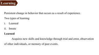 Persistent change in behavior that occurs as a result of experience.
Two types of learning
i. Learned
ii. Innate
Learned
Acquires new skills and knowledge through trial and error, observation
of other individuals, or memory of past events.
Learning
 
