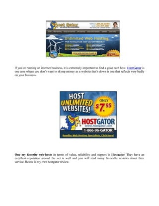 If you’re running an internet business, it is extremely important to find a good web host. HostGator is
one area where you don’t want to skimp money as a website that’s down is one that reflects very badly
on your business.




One my favorite web-hosts in terms of value, reliability and support is Hostgator. They have an
excellent reputation around the net is well and you will read many favorable reviews about their
service. Below is my own hostgator review.
 