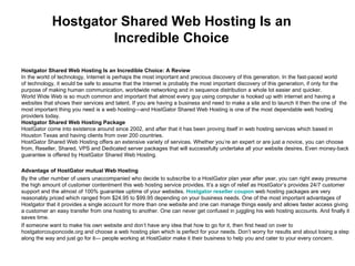 Hostgator Shared Web Hosting Is an Incredible Choice Hostgator Shared Web Hosting Is an Incredible Choice: A Review In the world of technology, Internet is perhaps the most important and precious discovery of this generation. In the fast-paced world  of technology, it would be safe to assume that the Internet is probably the most important discovery of this generation, if only for the  purpose of making human communication, worldwide networking and in sequence distribution a whole lot easier and quicker.  World Wide Web is so much common and important that almost every guy using computer is hooked up with internet and having a  websites that shows their services and talent. If you are having a business and need to make a site and to launch it then the one of  the  most important thing you need is a web hosting—and HostGator Shared Web Hosting is one of the most dependable web hosting  providers today. Hostgator Shared Web Hosting Package HostGator come into existence around since 2002, and after that it has been proving itself in web hosting services which based in Houston Texas and having clients from over 200 countries. HostGator Shared Web Hosting offers an extensive variety of services. Whether you’re an expert or are just a novice, you can choose from, Reseller, Shared, VPS and Dedicated server packages that will successfully undertake all your website desires. Even money-back guarantee is offered by HostGator Shared Web Hosting.  Advantage of HostGator mutual Web Hosting By the utter number of users unaccompanied who decide to subscribe to a HostGator plan year after year, you can right away presume the high amount of customer contentment this web hosting service provides. It’s a sign of relief as HostGator’s provides 24/7 customer support and the almost of 100% guarantee uptime of your websites.  Hostgator reseller coupon  web hosting packages are very reasonably priced which ranged from $24.95 to $99.95 depending on your business needs.  One of the most important advantages of Hostgator that it provides a single account for more than one website and one can manage things easily and allows faster access giving a customer an easy transfer from one hosting to another. One can never get confused in juggling his web hosting accounts. And finally it saves time. If someone want to make his own website and don’t have any idea that how to go for it, then first head on over to hostgatorcouponcode.org and choose a web hosting plan which is perfect for your needs. Don’t worry for results and about losing a step along the way and just go for it— people working at HostGator make it their business to help you and cater to your every concern. 