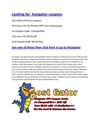 Looking for hostgator coupons
Use either of these coupons

This one is for 25 Percent OFF! any hosting plan

1st Coupon code : CheapestHG

This one is for $9.95 off

2nd Coupon code: Bestforless

Use one of those then click here to go to Hostgator

Host gator is an exquisite web-hosting platform that has millions of enthusiasts from over 200 countries
worldwide. Originally a college project by Brent Oxley, HostGator has grown to become one of the most
reliable hosting providers to date. Several attributes set Hostgator apart from its competition. For
instance, unlike other players in this niche, the company has a state of the art data center, which
enables it to excellent services and better uptime to its customers. Its near zero downtime guarantee
ensures that you get a stable and reliable server that enhances productivity of your website. Moreover,
it has remained a preferred choice for many webmasters because of the many hosting plans that it
offers. Primarily, whether you are looking for a shared hosting plan, Virtual Private Server (VPS), reseller,
and or dedicated hosting, HostGator will meet all your needs. In addition to the foregoing, the following
three attributes make HostGator the best hosting platform ever:
 