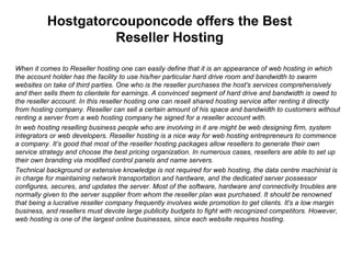 Hostgatorcouponcode offers the Best Reseller Hosting When it comes to Reseller hosting one can easily define that it is an appearance of web hosting in which the account holder has the facility to use his/her particular hard drive room and bandwidth to swarm websites on take of third parties. One who is the reseller purchases the host's services comprehensively and then sells them to clientele for earnings.   A convinced segment of hard drive and bandwidth is owed to the reseller account.   In this reseller hosting one can resell shared hosting service after renting it directly from hosting company .  Reseller can sell a certain amount of his space and bandwidth to customers without renting a server from a web hosting company he signed for a reseller account with. In web hosting reselling business people who are involving in it are might be web designing firm, system integrators or web developers.   Reseller hosting is a nice way for web hosting entrepreneurs to commence a company .  It’s good that most of the reseller hosting packages allow resellers to generate their own service strategy and choose the best pricing organization. In numerous cases, resellers are able to set up their own branding via modified control panels and name servers. Technical background or extensive knowledge is not required for web hosting, the data centre machinist is in charge for maintaining network transportation and hardware, and the dedicated server possessor configures, secures, and updates the server.   Most of the software, hardware and connectivity troubles are normally given to the server supplier from whom the reseller plan was purchased. It should be renowned that being a lucrative reseller company frequently involves wide promotion to get clients.   It's a low margin business, and resellers must devote large publicity budgets to fight with recognized competitors.   However, web hosting is one of the largest online businesses, since each website requires hosting. 