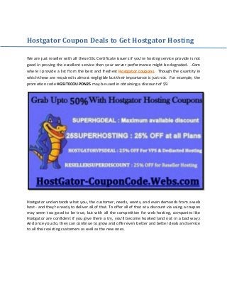 Hostgator Coupon Deals to Get Hostgator Hosting
We are just reseller with all these SSL Certificate issuers if you’re hosting service provide is not
good in proving the excellent service then your server performance might be degraded. .Com
where I provide a list from the best and freshest . Though the quantity inHostgator coupons
which these are required is almost negligible but their importance is just not. For example, the
promotion code HGSITECOUPON25 may be used in obtaining a discount of $9.
Hostgator understands what you, the customer, needs, wants, and even demands from a web
host - and they're ready to deliver all of that. To offer all of that at a discount via using a coupon
may seem too good to be true, but with all the competition for web hosting, companies like
Hostgator are confident if you give them a try, you'll become hooked (and not in a bad way.)
And once you do, they can continue to grow and offer even better and better deals and service
to all their existing customers as well as the new ones.
 