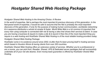 Hostgator Shared Web Hosting Package Hostgator Shared Web Hosting Is the Amazing Choice: A Review In the world of expertise, Net is perhaps the most important & precious discovery of this generation. In the fast-paced world of expertise, it would be safe to assume that the Net is probably the most important discovery of this generation, if only for the purpose of making human communication, worldwide networking & in sequence distribution a whole lot simpler & faster. World Wide Web is a lot common & important that every man using computer is connected with net & having a sites that shows their services & talent. In case you are having a business & require to make a site & to launch it then the of the most important thing you require is a web hosting and HostGator Shared Web Hosting is of the most reliable hosting providers today. Hostgator Shared Web Hosting Package HostGator come in to existence around since 2002, & after that it's been proving itself in hosting services which based in Houston Illinois & having clients from over 200 countries. HostGator Shared Web Hosting offers an extensive variety of services. Whether you’re a professional or are a novice, you can pick from, Reseller, Shared, VPS & Dedicated server packages that will successfully undertake all of your net site desires. Even money-back guarantee is offered by HostGator Shared Web Hosting. 