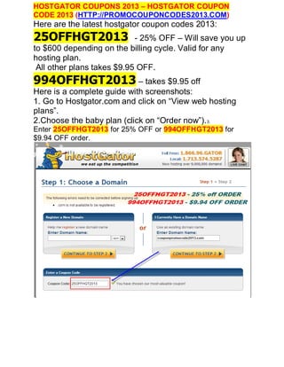 HOSTGATOR COUPONS 2013 – HOSTGATOR COUPON
CODE 2013 (HTTP://PROMOCOUPONCODES2013.COM)
Here are the latest hostgator coupon codes 2013:
25OFFHGT2013                - 25% OFF – Will save you up
to $600 depending on the billing cycle. Valid for any
hosting plan.
 All other plans takes $9.95 OFF.
994OFFHGT2013 – takes $9.95 off
Here is a complete guide with screenshots:
1. Go to Hostgator.com and click on “View web hosting
plans”.
2.Choose the baby plan (click on “Order now”). 3.
Enter 25OFFHGT2013 for 25% OFF or 994OFFHGT2013 for
$9.94 OFF order.
 
