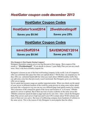 HostGator coupon code december 2013

Why Hostgator is Most Popular Hosting Company?

Hostgator December coupons gives you big discount at first signup. Best coupon of the
month is " 25webhostingoff ". If you decide to choose 3 years Baby Plan you can save much
more. Here is the best available coupons list.
Hostgator is known as one of the best web hosting company in the world. Lots of companies
offer you unlimited disk space but when you upload about 1 TB file they can suspend you. Or
they offer you unlimited bandwidth but when you reach about 100GB monthly traffic they
can add some extra fees that previously wasn't mentioned. But Hostgator gives you what they
offer you at signup.
Server speed and resource usage are another important points. When you check out the speed
of your server in different location of the world by using proxies or using some online speed
test tools like webpagetest.org you can see very different page load speed country by country.
This is because of the connection speed of the server and location of it of course. 100mbit
speed of a server is optimal. But if there are losts of active websites in the same server this
100mbit connection speed divided so page load can be very slow. when i check the Hostgator
Baby Plan servers each server (32gb ram and 8 core CPU) contain about 50-60 websites and
most of them not very active. But most of webhosting company hosts hundreds of websites in
the same server. This is the reason of why Hostgator is most popular than the others.

 