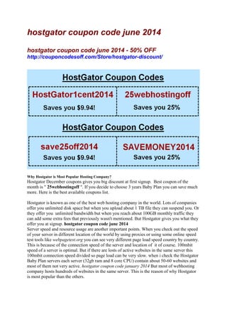 hostgator coupon code june 2014
hostgator coupon code june 2014 - 50% OFF
http://couponcodesoff.com/Store/hostgator-discount/
Why Hostgator is Most Popular Hosting Company?
Hostgator December coupons gives you big discount at first signup. Best coupon of the
month is " 25webhostingoff ". If you decide to choose 3 years Baby Plan you can save much
more. Here is the best available coupons list.
Hostgator is known as one of the best web hosting company in the world. Lots of companies
offer you unlimited disk space but when you upload about 1 TB file they can suspend you. Or
they offer you unlimited bandwidth but when you reach about 100GB monthly traffic they
can add some extra fees that previously wasn't mentioned. But Hostgator gives you what they
offer you at signup. hostgator coupon code june 2014
Server speed and resource usage are another important points. When you check out the speed
of your server in different location of the world by using proxies or using some online speed
test tools like webpagetest.org you can see very different page load speed country by country.
This is because of the connection speed of the server and location of it of course. 100mbit
speed of a server is optimal. But if there are losts of active websites in the same server this
100mbit connection speed divided so page load can be very slow. when i check the Hostgator
Baby Plan servers each server (32gb ram and 8 core CPU) contain about 50-60 websites and
most of them not very active. hostgator coupon code january 2014 But most of webhosting
company hosts hundreds of websites in the same server. This is the reason of why Hostgator
is most popular than the others.
 