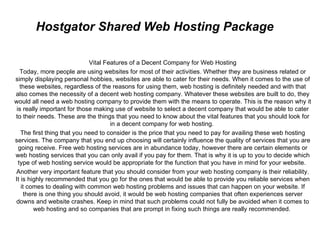 Hostgator Shared Web Hosting Package

                             Vital Features of a Decent Company for Web Hosting
   Today, more people are using websites for most of their activities. Whether they are business related or
simply displaying personal hobbies, websites are able to cater for their needs. When it comes to the use of
   these websites, regardless of the reasons for using them, web hosting is definitely needed and with that
also comes the necessity of a decent web hosting company. Whatever these websites are built to do, they
would all need a web hosting company to provide them with the means to operate. This is the reason why it
 is really important for those making use of website to select a decent company that would be able to cater
to their needs. These are the things that you need to know about the vital features that you should look for
                                     in a decent company for web hosting.
   The first thing that you need to consider is the price that you need to pay for availing these web hosting
services. The company that you end up choosing will certainly influence the quality of services that you are
  going receive. Free web hosting services are in abundance today, however there are certain elements or
web hosting services that you can only avail if you pay for them. That is why it is up to you to decide which
  type of web hosting service would be appropriate for the function that you have in mind for your website.
Another very important feature that you should consider from your web hosting company is their reliability.
It is highly recommended that you go for the ones that would be able to provide you reliable services when
    it comes to dealing with common web hosting problems and issues that can happen on your website. If
     there is one thing you should avoid, it would be web hosting companies that often experiences server
downs and website crashes. Keep in mind that such problems could not fully be avoided when it comes to
         web hosting and so companies that are prompt in fixing such things are really recommended.
 