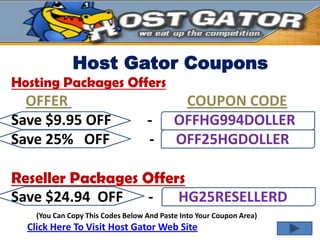 Host Gator Coupons
Hosting Packages Offers
  OFFER                                     COUPON CODE
Save $9.95 OFF                     -       OFFHG994DOLLER
Save 25% OFF                       -       OFF25HGDOLLER

Reseller Packages Offers
Save $24.94 OFF    -   HG25RESELLERD
    (You Can Copy This Codes Below And Paste Into Your Coupon Area)
  Click Here To Visit Host Gator Web Site
 
