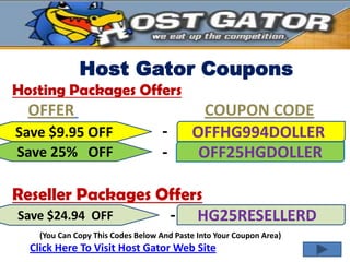 Host Gator Coupons
Hosting Packages Offers
  OFFER                                      COUPON CODE
Save $9.95 OFF                     -       OFFHG994DOLLER
Save 25% OFF                       -        OFF25HGDOLLER

Reseller Packages Offers
Save $24.94 OFF    - HG25RESELLERD
    (You Can Copy This Codes Below And Paste Into Your Coupon Area)
  Click Here To Visit Host Gator Web Site
 