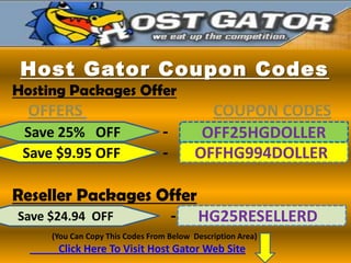 Host Gator Coupon Codes
Hosting Packages Offer
  OFFERS                                   COUPON CODES
 Save 25% OFF                    -        OFF25HGDOLLER
 Save $9.95 OFF                  -       OFFHG994DOLLER

Reseller Packages Offer
Save $24.94 OFF    - HG25RESELLERD
     (You Can Copy This Codes From Below Description Area)
      Click Here To Visit Host Gator Web Site
 