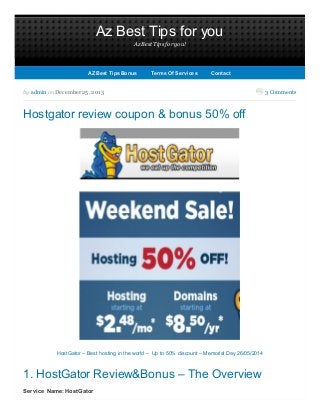 Az Best Tips for you
Az Best Tips for you!
3 Commentsby admin on December 25, 2013
Hostgator review coupon & bonus 50% off
HostGator – Best hosting in the world – Up to 50% discount – Memorial Day 26/05/2014
1. HostGator Review&Bonus – The Overview
Service Name: HostGator
AZ Best Tips BonusAZ Best Tips Bonus TermsTermsOf ServicesOf Services ContactContact
 