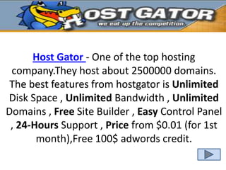 Host Gator - One of the top hosting
 company.They host about 2500000 domains.
 The best features from hostgator is Unlimited
Disk Space , Unlimited Bandwidth , Unlimited
Domains , Free Site Builder , Easy Control Panel
 , 24-Hours Support , Price from $0.01 (for 1st
       month),Free 100$ adwords credit.
 