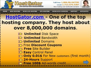 HostGator.com - One of the top
hosting company. They host about
     over 8,000,000 domains.
       Unlimited Disk Space
       Unlimited Bandwidth
       Unlimited Domains
       Free Discount Coupons
       Free Site Builder
       Easy Control Panel
       Only 0.01$ For New customers (first month)
       24-Hours Support
       Free 100$ Ad-words credit…..
 
