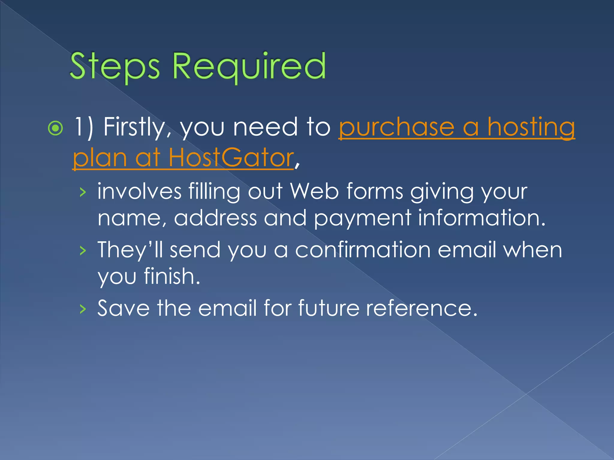  1) Firstly, you need to purchase a hosting 
plan at HostGator, 
› involves filling out Web forms giving your 
name, address and payment information. 
› They’ll send you a confirmation email when 
you finish. 
› Save the email for future reference. 
 