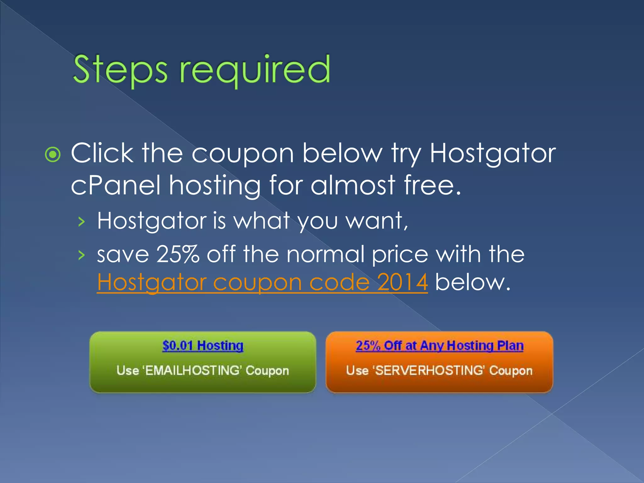  Click the coupon below try Hostgator 
cPanel hosting for almost free. 
› Hostgator is what you want, 
› save 25% off the normal price with the 
Hostgator coupon code 2014 below. 
 
