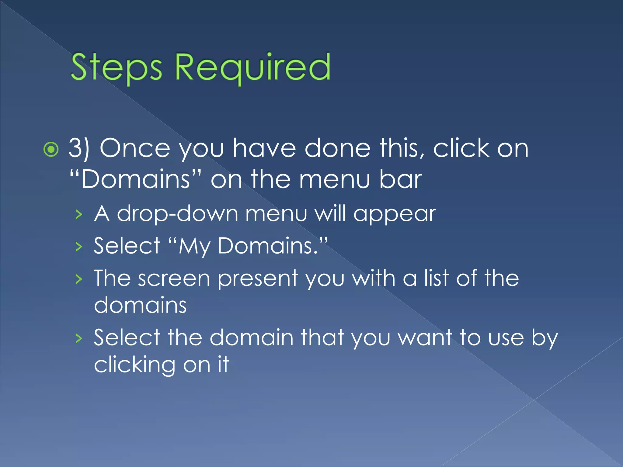  3) Once you have done this, click on 
“Domains” on the menu bar 
› A drop-down menu will appear 
› Select “My Domains.” 
› The screen present you with a list of the 
domains 
› Select the domain that you want to use by 
clicking on it 
 