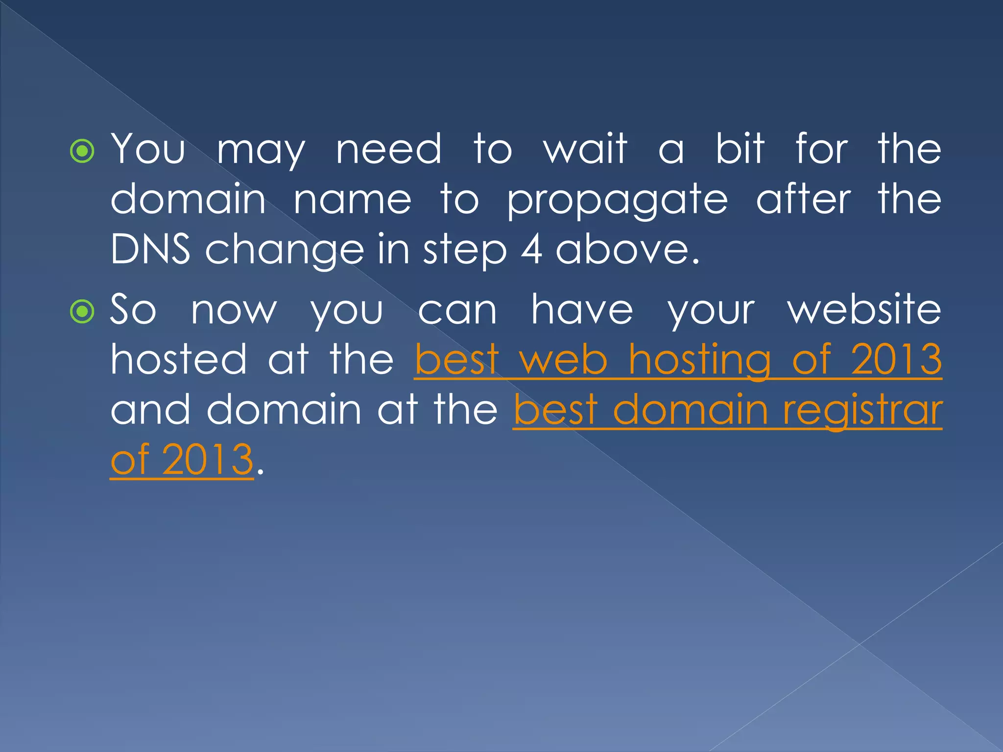  You may need to wait a bit for the 
domain name to propagate after the 
DNS change in step 4 above. 
 So now you can have your website 
hosted at the best web hosting of 2013 
and domain at the best domain registrar 
of 2013. 
 