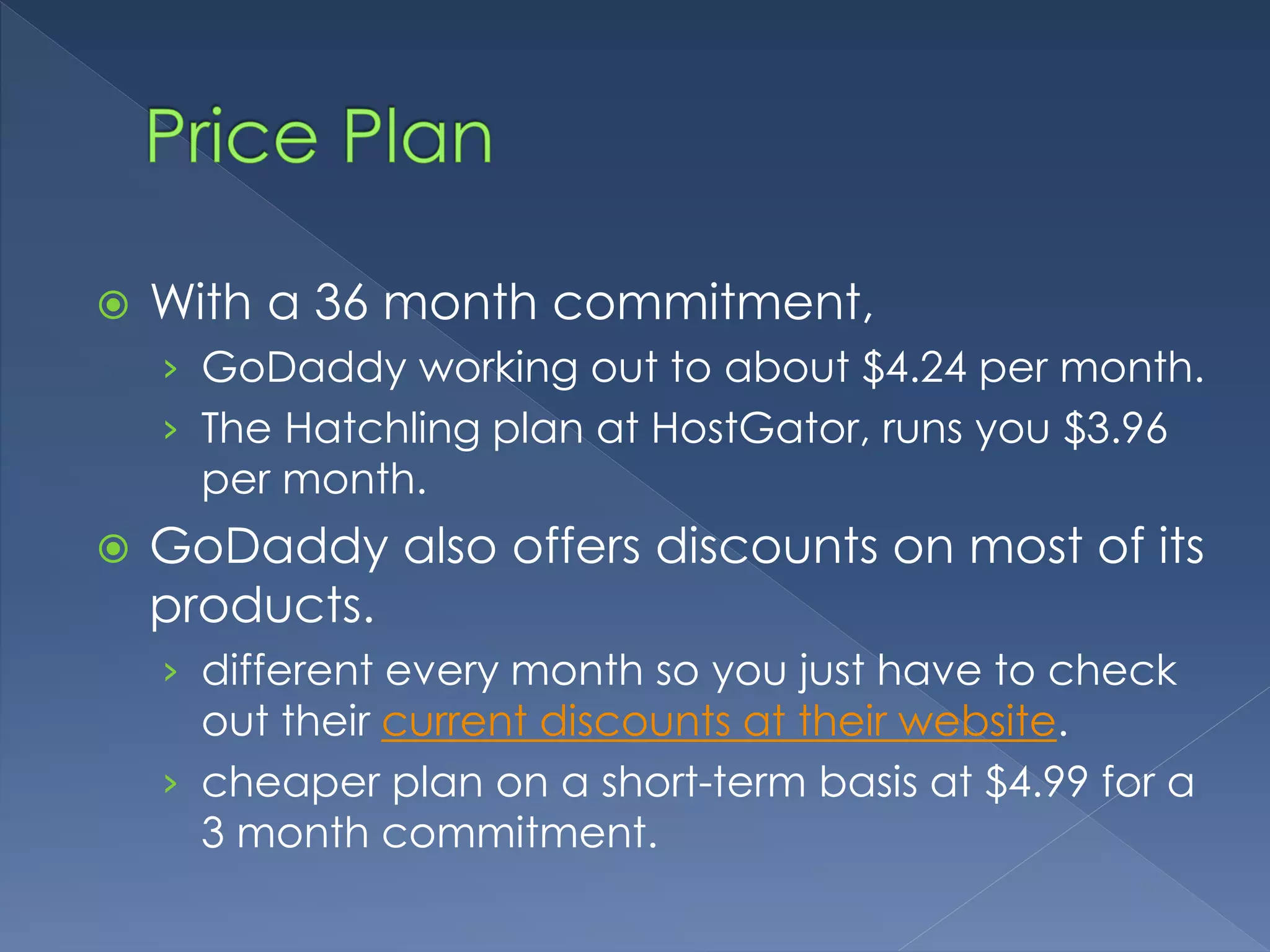  With a 36 month commitment, 
› GoDaddy working out to about $4.24 per month. 
› The Hatchling plan at HostGator, runs you $3.96 
per month. 
 GoDaddy also offers discounts on most of its 
products. 
› different every month so you just have to check 
out their current discounts at their website. 
› cheaper plan on a short-term basis at $4.99 for a 
3 month commitment. 
 