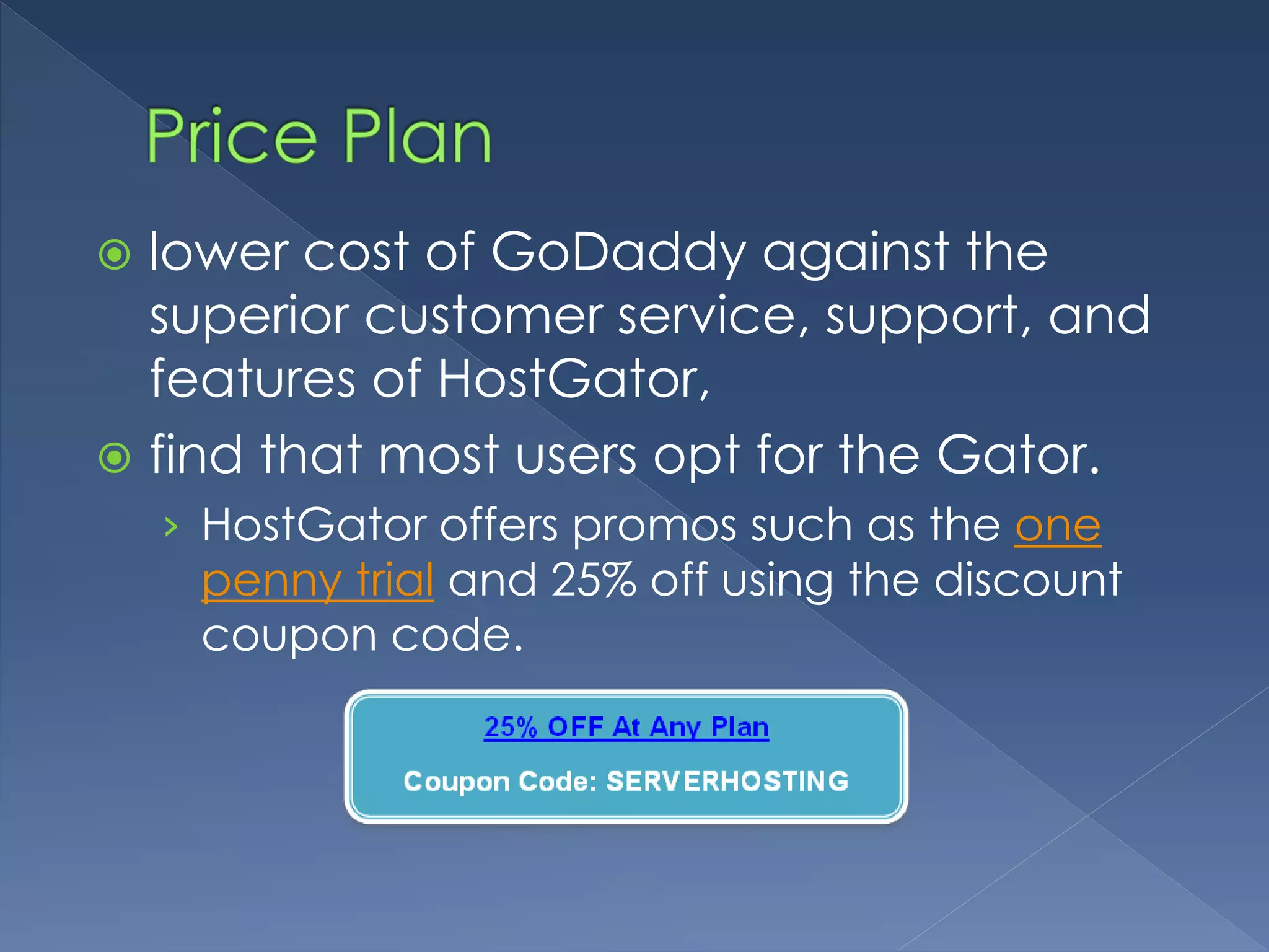  lower cost of GoDaddy against the 
superior customer service, support, and 
features of HostGator, 
 find that most users opt for the Gator. 
› HostGator offers promos such as the one 
penny trial and 25% off using the discount 
coupon code. 
 