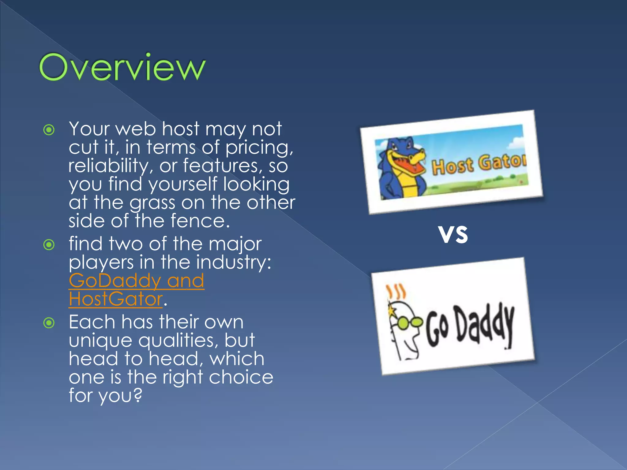 Your web host may not 
cut it, in terms of pricing, 
reliability, or features, so 
you find yourself looking 
at the grass on the other 
side of the fence. 
 find two of the major 
players in the industry: 
GoDaddy and 
HostGator. 
 Each has their own 
unique qualities, but 
head to head, which 
one is the right choice 
for you? 
vs 
 