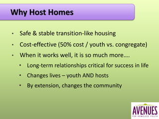 • Safe & stable transition-like housing
• Cost-effective (50% cost / youth vs. congregate)
• When it works well, it is so much more….
• Long-term relationships critical for success in life
• Changes lives – youth AND hosts
• By extension, changes the community
Why Host HomesWhy Host Homes
 