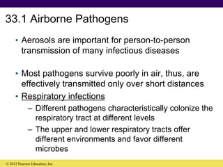 33.1 Airborne Pathogens
• Aerosols are important for person-to-person
transmission of many infectious diseases
• Most pathogens survive poorly in air, thus, are
effectively transmitted only over short distances
• Respiratory infections
– Different pathogens characteristically colonize the
respiratory tract at different levels
– The upper and lower respiratory tracts offer
different environments and favor different
microbes
© 2012 Pearson Education, Inc.
 