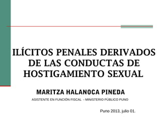 ILÍCITOS PENALES DERIVADOS
DE LAS CONDUCTAS DE
HOSTIGAMIENTO SEXUAL
MARITZA HALANOCA PINEDA
ASISTENTE EN FUNCIÓN FISCAL - MINISTERIO PÚBLICO PUNO
Puno 2013, julio 01.
 