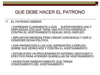 QUE DEBE HACER EL PATRONO EL PATRONO DEBERÁ: • EXPRESAR CLARAMENTE A SUS  SUPERVISORES (AS) Y EMPLEADAS (OS) QUE TIENE UNA POLÍTICA ENÉRGICA CONTRA EL HOSTIGAMIENTO SEXUAL EN EL EMPLEO • IMPLANTAR MEDIDAS PARA CREAR CONCIENCIA Y DAR A CONOCER DICHA POLÍTICA • DAR PROMOCIÓN A LAS (OS) ASPIRANTES A EMPLEO SOBRE SUS DERECHOS Y CONTRA EL HOSTIGAMIENTO  • ESTABLECER UN PROCEDIMIENTO INTERNO ADECUADO Y EFECTIVO PARA ATENDER QUERELLAS DE HOSTIGAMIENTO • INVESTIGAR INMEDIATAMENTE QUE TENGA CONOCIMIENTO DEL HOSTIGAMIENTO 