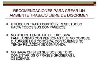RECOMENDACIONES PARA CREAR UN AMBIENTE TRABAJO LIBRE DE DISCRIMEN UTILICE UN TRATO CORTÉS Y RESPETUOSO HACIA TODOS SUS COMPAÑEROS. NO UTILICE LENGUAJE DE EXCESIVA FAMILIARIDAD CON PERSONAS QUE NO CONOCE O AUNQUE LOS CONOZCA, CON QUIENES NO TENGA RELACIÓN DE CONFIANZA. NO HAGA CHISTES SUBIDOS DE TONO, COMENTARIOS O FRASES GROSERAS U OBSCENAS. 