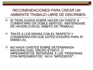 RECOMENDACIONES PARA CREAR UN   AMBIENTE TRABAJO LIBRE DE DISCRIMEN SI TIENE DUDAS SOBRE HACER UN CHISTE O COMENTARIO DE DOBLE SENTIDO, ABSTÉNGASE DE HACERLO EN EL ÁMBITO DE TRABAJO. TRATE A LOS DEMÁS CON EL RESPETO Y CONSIDERACIÓN QUE USTED EXIGIRÍA PARA SÍ MISMO (A). NO HAGA CHISTES SOBRE DETERMINADA NACIONALIDAD, GRUPO ÉTNICO, O IMPEDIMENTOS. REFIÉRASE A LAS “PERSONAS CON IMPEDIMENTOS”, NO A “IMPEDIDOS ”. 