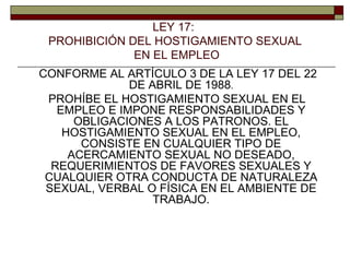 CONFORME AL ARTÍCULO 3 DE LA LEY 17 DEL 22 DE ABRIL DE 1988 . PROHÍBE EL HOSTIGAMIENTO SEXUAL EN EL EMPLEO E IMPONE RESPONSABILIDADES Y OBLIGACIONES A LOS PATRONOS. EL HOSTIGAMIENTO SEXUAL EN EL EMPLEO, CONSISTE EN CUALQUIER TIPO DE ACERCAMIENTO SEXUAL NO DESEADO, REQUERIMIENTOS DE FAVORES SEXUALES Y CUALQUIER OTRA CONDUCTA DE NATURALEZA SEXUAL, VERBAL O FÍSICA EN EL AMBIENTE DE TRABAJO. LEY 17:  PROHIBICIÓN DEL HOSTIGAMIENTO SEXUAL EN EL EMPLEO 