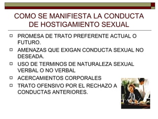 COMO SE MANIFIESTA LA CONDUCTA DE HOSTIGAMIENTO SEXUAL PROMESA DE TRATO PREFERENTE ACTUAL O FUTURO. AMENAZAS QUE EXIGAN CONDUCTA SEXUAL NO DESEADA.  USO DE TERMINOS DE NATURALEZA SEXUAL VERBAL O NO VERBAL ACERCAMIENTOS CORPORALES TRATO OFENSIVO POR EL RECHAZO A CONDUCTAS ANTERIORES. 