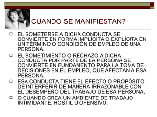 CUANDO SE MANIFIESTAN? EL SOMETERSE A DICHA CONDUCTA SE CONVIERTE EN FORMA IMPLÍCITA O EXPLÍCITA EN UN TÉRMINO O CONDICIÓN DE EMPLEO DE UNA PERSONA. EL SOMETIMIENTO O RECHAZO A DICHA CONDUCTA POR PARTE DE LA PERSONA SE CONVIERTE EN FUNDAMENTO PARA LA TOMA DE DECISIONES EN EL EMPLEO, QUE AFECTAN A ESA PERSONA. ESA CONDUCTA TIENE EL EFECTO O PROPÓSITO DE INTERFERIR DE MANERA IRRAZONABLE CON EL DESEMPEÑO DEL TRABAJO DE ESA PERSONA,  O CUANDO CREA UN AMBIENTE DE TRABAJO INTIMIDANTE, HOSTIL U OFENSIVO. 