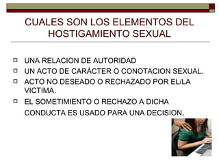 CUALES SON LOS ELEMENTOS DEL HOSTIGAMIENTO SEXUAL UNA RELACION DE AUTORIDAD UN ACTO DE CARÁCTER O CONOTACION SEXUAL. ACTO NO DESEADO O RECHAZADO POR EL/LA VICTIMA. EL SOMETIMIENTO O RECHAZO A DICHA CONDUCTA ES USADO PARA UNA DECISION . 