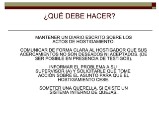 ¿QUÉ DEBE HACER? MANTENER UN DIARIO ESCRITO SOBRE LOS ACTOS DE HOSTIGAMIENTO. COMUNICAR DE FORMA CLARA AL HOSTIGADOR QUE SUS ACERCAMIENTOS NO SON DESEADOS NI ACEPTADOS. (DE SER POSIBLE EN PRESENCIA DE TESTIGOS). INFORMAR EL PROBLEMA A SU  SUPERVISOR (A) Y SOLICITARLE QUE TOME  ACCIÓN SOBRE EL ASUNTO PARA QUE EL HOSTIGAMIENTO CESE. SOMETER UNA QUERELLA, SI EXISTE UN SISTEMA INTERNO DE QUEJAS. 