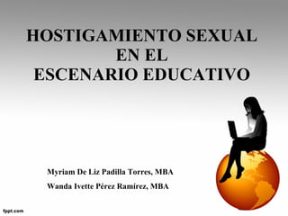 HOSTIGAMIENTO SEXUAL  EN EL  ESCENARIO EDUCATIVO  Myriam De Liz Padilla Torres, MBA Wanda Ivette Pérez Ramírez, MBA 