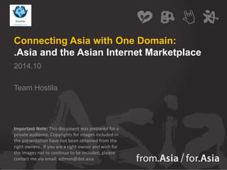 Connecting Asia with One Domain: 
.Asia and the Asian Internet Marketplace 
2014.10 
Team Hostila 
Important Note: This document was prepared for a 
private audience. Copyrights for images included in 
the presentation have not been obtained from the 
right owners. If you are a right owner and wish for 
the images not to continue to be included, please 
contact me via email: edmon@dot.asia 
 