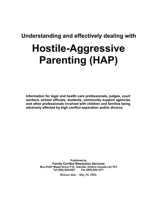 Understanding and effectively dealing with

Hostile-Aggressive
Parenting (HAP)

Information for legal and health care professionals, judges, court
workers, school officials, students, community support agencies
and other professionals involved with children and families being
adversely affected by high conflict separation and/or divorce.

Published by

Family Conflict Resolution Services
Box 61027 Maple Grove P.O., Oakville, Ontario Canada L6J 7P5
Tel (905) 829-0407
Fax (905) 829-1571

Release date – May 10, 2004.

 