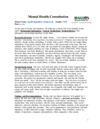 1
Mental Health Consultation
Patient Name: hostile-dependent vicious-cycle Facility: XXX
Date: x-x-xx
For the sake of brevity and timeliness, the following sections will not be included in this
report: Background Information: Current Medications: Medical History: That
information can be found elsewhere in this chart.
Reasonfor Referral: xx-year-old, single, female… I was asked to evaluate her because she
has been “demanding, throwing dishes, hoarding medications”. Progress notes show that her
behavior, though at times demanding, is usually under control. When she was caught hiding
medications in her bed by nursing staff, she threw a full cup of water at the nurse. She was
admitted from XXXX on x-x-xx where she was treated for a left gluteal abscess. Among her
numerous other medical problems are: Type II Diabetes, CAD, COPD, HTN, PVD, Chronic
Pain Syndrome and Atrial fibrillation. She attends hemodialysis three times a week. Both of
her lower limbs have been amputated, one above the knee and one below the knee. Among
other medications she takes Coumadin, Lisinopril, digoxin, Clopidogrel and Tramadol for
pain but no psychotropic medications. She has one daughter from whom she is estranged.
She is cared for in her Xxxx apartment by xxxxxx. She was recently admitted; as a result,
her chart contains almost no useful history or clinical information.
Mental Status Exam: She was a very large lady lying in bed with a sheet wrapped around
her. She would not engage with me until I personally held her emesis basin while she spit
into it. Previously, I had asked a nursing staff member to bring her an emesis basin but after
using it she immediately worked up a new mouthful of saliva. This was clearly a test
involving control and her notion of respect. She was alert and fully oriented with a clear
sensorium. Her speech was spontaneous coherent and relevant. She said that the Nursing
Home was mostly “okay” but she was angry about two things: “they take hours to respond
to a call and some of the staff here are prejudice”. Her affect was full and her mood was at
times pleasant at other times irritable. She denied depression and biological signs of
depression such as early morning awakening, loss of appetite with weight loss, anedonia, low
energy and crying spells. There were no signs of psychosis or delirium. Her insight and
judgment were marginal.
Findings and Recommendations: Having only my clinical interview to be guided by, I
believe this lady has a mild personality disorder. Primarily a paranoid personality. These
individuals are mistrustful of others and suspicious of the motives and intentions of those
around them. They tend to be loners with few close, personal relationships. They can be
impressive and even charming, but are always looking for hidden meanings in the speech and
behavior of the people they encounter. They can be argumentative and quarrelsome and their
impatience is often expressed in angry, emotional outbursts. They sometimes convey an
attitude of superiority, arrogance and grandiosity which antagonizes other people.
 