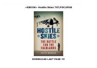 ~EBOOK~ Hostile Skies TXT,PDF,EPUB
DONWLOAD LAST PAGE !!!!
download : https://wipwups.blogspot.kr/?book=0753821990 PDF Hostile Skies read Online David Morgan reveals what it is really like to be a jet fighter pilot in this vivid memoir from the Falklands War. In 1982, David Morgan was an RAF officer, on secondment to the Royal Navy, when the Argentine invasion took place. He flew in the first British air strike against the enemy positions around Port Stanley, the raid memorably described by BBC reporter Brian Hanrahan who counted them all out, and counted them all back. But three out of 30 British pilots were killed during the first week. Morgan was first on the scene at Bluff Cove, where Argentine jets had bombed the landing ships Sir Tristram and Sir Galahad, with great loss of life. He and his wingman pounced on four enemy Skyhawk fighter-bombers: he shot down two, his wingman hit the third the fourth managed to escape after jettisoning his weapons and drop tanks. David Morgan was awarded the Distinguished Service Cross for his bravery in 1982. He is also credited with downing several helicopters as well as pressing home ground attack missions in the teeth of heavy anti-aircraft fire. After the war, he met one of the Argentine pilots he fought, who had had him in his sights but discovered his guns were jammed. David Morgan is also a published poet and his writing style elevates his story above that of most other war memoirs. He includes heartfelt letters he sent back to England to his wife, his young children, and his former mistress. He had confessed to his affair just as the fleet sailed, and writes very movingly of the difficulty in rescuing personal relationships while sent to war the other side of the world. This intimate account of one pilot's war combines the adrenaline rush craved by every would-be Top Gun pilot with deeply sensitive reflection.
 