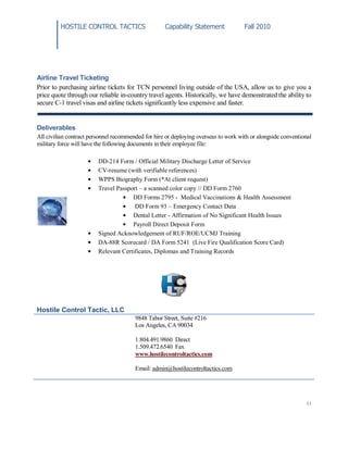 HOSTILE CONTROL TACTICS Capability Statement Fall 2010
11
Airline Travel Ticketing
Prior to purchasing airline tickets for TCN personnel living outside of the USA, allow us to give you a
price quote through our reliable in-country travel agents. Historically, we have demonstrated the ability to
secure C-1 travel visas and airline tickets significantly less expensive and faster.
Deliverables
All civilian contract personnel recommended for hire or deploying overseas to work with or alongside conventional
military force will have the following documents in their employee file:
DD-214 Form / Official Military Discharge Letter of Service
CV-resume (with verifiable references)
WPPS Biography Form (*At client request)
Travel Passport – a scanned color copy // DD Form 2760
DD Forms 2795 - Medical Vaccinations & Health Assessment
DD Form 93 – Emergency Contact Data
Dental Letter - Affirmation of No Significant Health Issues
Payroll Direct Deposit Form
Signed Acknowledgement of RUF/ROE/UCMJ Training
DA-88R Scorecard / DA Form 5241 (Live Fire Qualification Score Card)
Relevant Certificates, Diplomas and Training Records
Hostile Control Tactic, LLC
9848 Tabor Street, Suite #216
Los Angeles, CA 90034
1.804.491.9860 Direct
1.509.472.6540 Fax
www.hostilecontroltactics.com
Email: admin@hostilecontroltactics.com
 