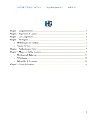 HOSTILE CONTROL TACTICS Capability Statement Fall 2010
2
Chapter 1 - Company Narrative.................................................................................................................. 3
Chapter 2 - Registrations & Licenses ......................................................................................................... 4
Chapter 3 - Core Competencies.................................................................................................................. 4
Chapter 4 - K9 Program.............................................................................................................................. 5
o Methodologies and Standards...................................................................................................... 6
o Training Services......................................................................................................................... 6
Chapter 5 - Past Performance History......................................................................................................... 7
Chapter 7 – Manpower Staffing Solutions.................................................................................................. 9
o Mobilization & Ticketing.......................................................................................................... 11
o TCN Groups.............................................................................................................................. 12
o Deliverables & Documents........................................................................................................ 13
Chapter 9 - Contact Informatiion................................................................................................................--
 