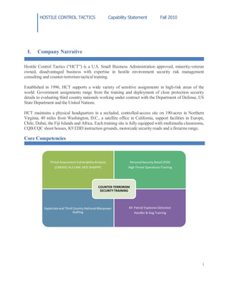HOSTILE CONTROL TACTICS Capability Statement Fall 2010
3
I. Company Narrative
Hostile Control Tactics (“HCT”) is a U.S. Small Business Administration approved, minority-veteran
owned, disadvantaged business with expertise in hostile environment security risk management
consulting and counter-terrorism tactical training.
Established in 1996, HCT supports a wide variety of sensitive assignments in high-risk areas of the
world. Government assignments range from the training and deployment of close protection security
details to evaluating third country nationals working under contract with the Department of Defense, US
State Department and the United Nations.
HCT maintains a physical headquarters in a secluded, controlled-access site on 190-acres in Northern
Virginia, 40 miles from Washington, D.C., a satellite office in California, support facilities in Europe,
Chile, Dubai, the Fiji Islands and Africa. Each training site is fully equipped with multimedia classrooms,
CQB/CQC shoot houses, K9 EDD instruction grounds, motorcade security roads and a firearms range.
Core Competencies
Threat AssessmentVulnerabilityAnalysis
(CARVER,HLS CAM, M/D SHARPP)
PersonalSecurity Detail (PSD)
High Threat Operations Training
Expatriateand Third Country National Manpower
Staffing
K9 Patrol/ Explosive Detection
Handler & Dog Training
COUNTER-TERRORISM
SECURITYTRAINING
 