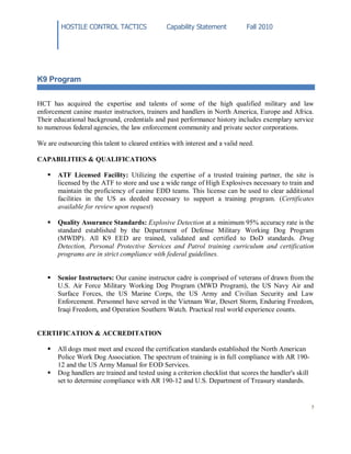 HOSTILE CONTROL TACTICS Capability Statement Fall 2010
5
K9 Program
HCT has acquired the expertise and talents of some of the high qualified military and law
enforcement canine master instructors, trainers and handlers in North America, Europe and Africa.
Their educational background, credentials and past performance history includes exemplary service
to numerous federal agencies, the law enforcement community and private sector corporations.
We are outsourcing this talent to cleared entities with interest and a valid need.
CAPABILITIES & QUALIFICATIONS
 ATF Licensed Facility: Utilizing the expertise of a trusted training partner, the site is
licensed by the ATF to store and use a wide range of High Explosives necessary to train and
maintain the proficiency of canine EDD teams. This license can be used to clear additional
facilities in the US as deeded necessary to support a training program. (Certificates
available for review upon request)
 Quality Assurance Standards: Explosive Detection at a minimum 95% accuracy rate is the
standard established by the Department of Defense Military Working Dog Program
(MWDP). All K9 EED are trained, validated and certified to DoD standards. Drug
Detection, Personal Protective Services and Patrol training curriculum and certification
programs are in strict compliance with federal guidelines.
 Senior Instructors: Our canine instructor cadre is comprised of veterans of drawn from the
U.S. Air Force Military Working Dog Program (MWD Program), the US Navy Air and
Surface Forces, the US Marine Corps, the US Army and Civilian Security and Law
Enforcement. Personnel have served in the Vietnam War, Desert Storm, Enduring Freedom,
Iraqi Freedom, and Operation Southern Watch. Practical real world experience counts.
CERTIFICATION & ACCREDITATION
 All dogs must meet and exceed the certification standards established the North American
Police Work Dog Association. The spectrum of training is in full compliance with AR 190-
12 and the US Army Manual for EOD Services.
 Dog handlers are trained and tested using a criterion checklist that scores the handler's skill
set to determine compliance with AR 190-12 and U.S. Department of Treasury standards.
 